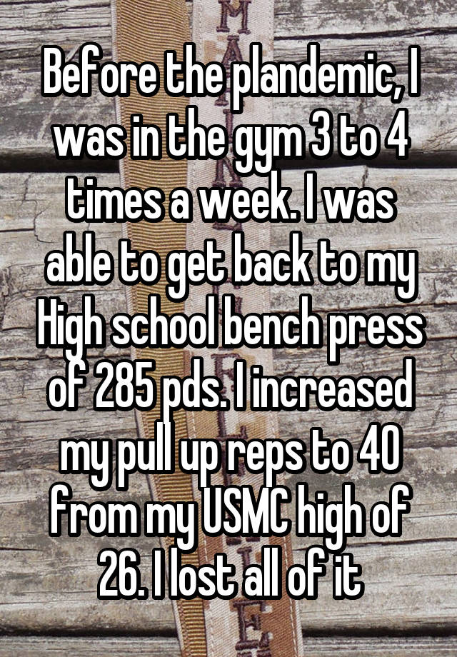 Before the plandemic, I was in the gym 3 to 4 times a week. I was able to get back to my High school bench press of 285 pds. I increased my pull up reps to 40 from my USMC high of 26. I lost all of it