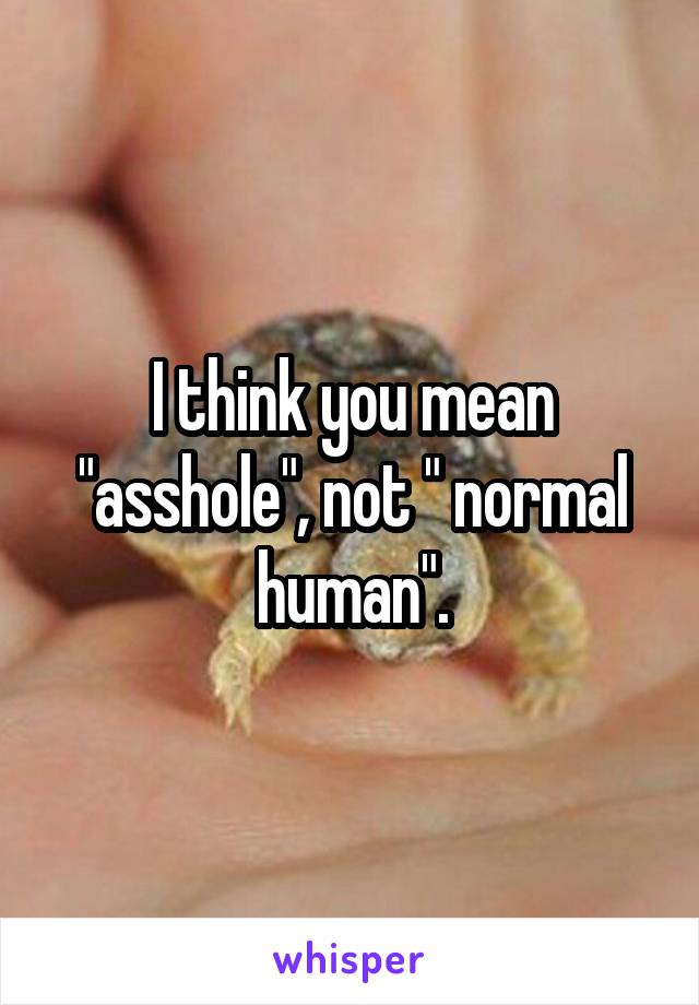I think you mean "asshole", not " normal human".