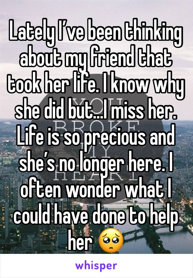 Lately I’ve been thinking about my friend that took her life. I know why she did but…I miss her. Life is so precious and she’s no longer here. I often wonder what I could have done to help her 🥺