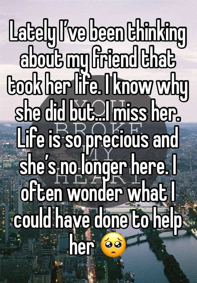 Lately I’ve been thinking about my friend that took her life. I know why she did but…I miss her. Life is so precious and she’s no longer here. I often wonder what I could have done to help her 🥺