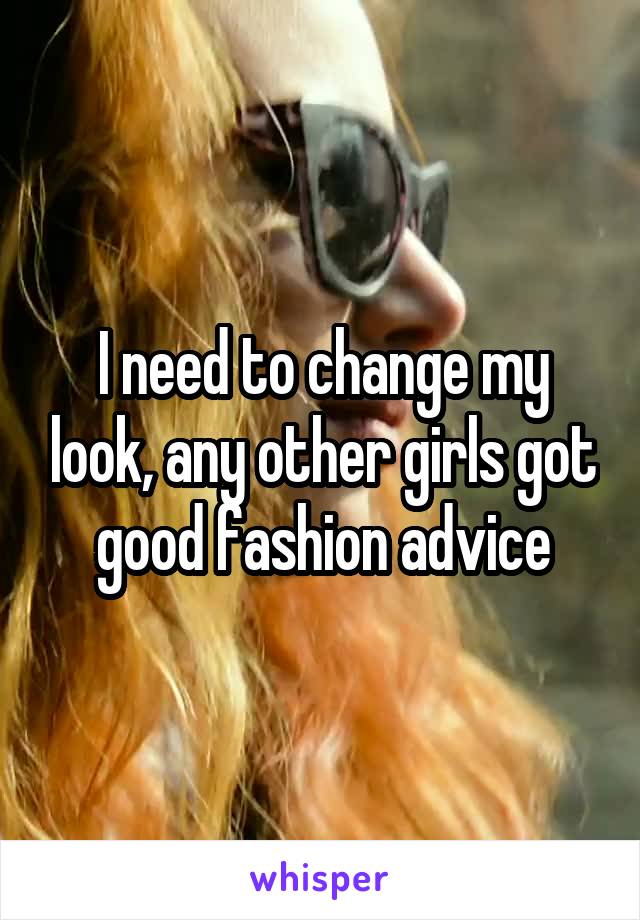 I need to change my look, any other girls got good fashion advice