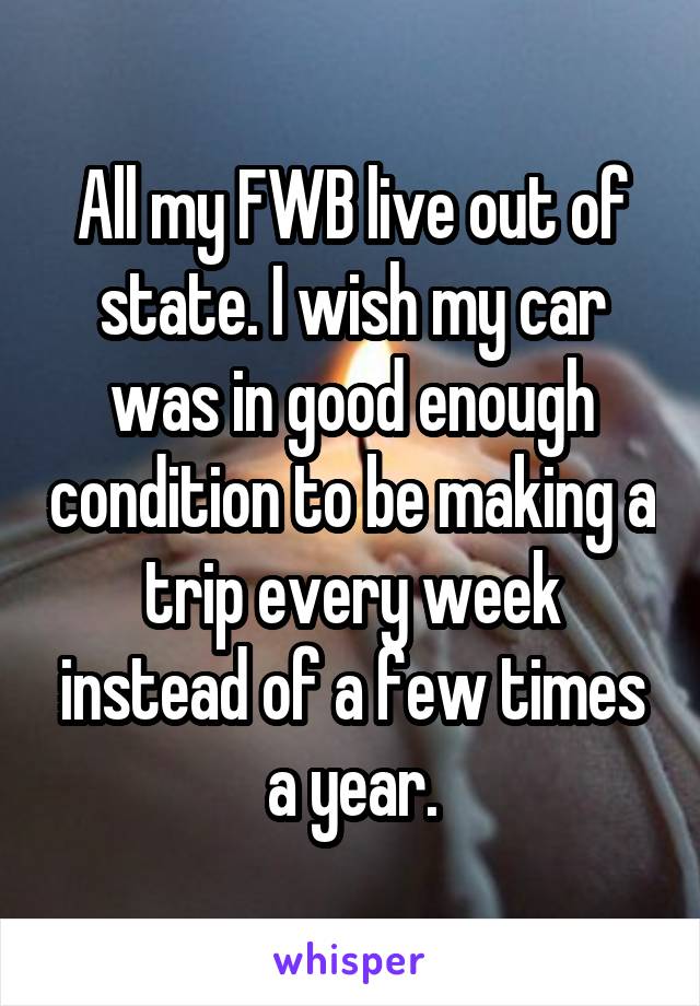 All my FWB live out of state. I wish my car was in good enough condition to be making a trip every week instead of a few times a year.