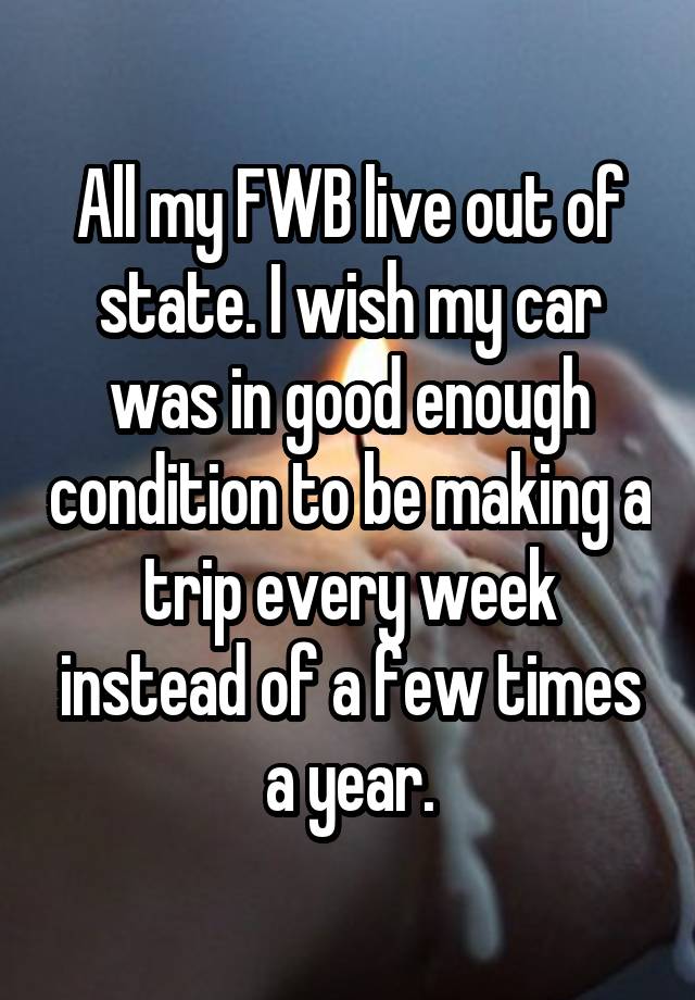 All my FWB live out of state. I wish my car was in good enough condition to be making a trip every week instead of a few times a year.