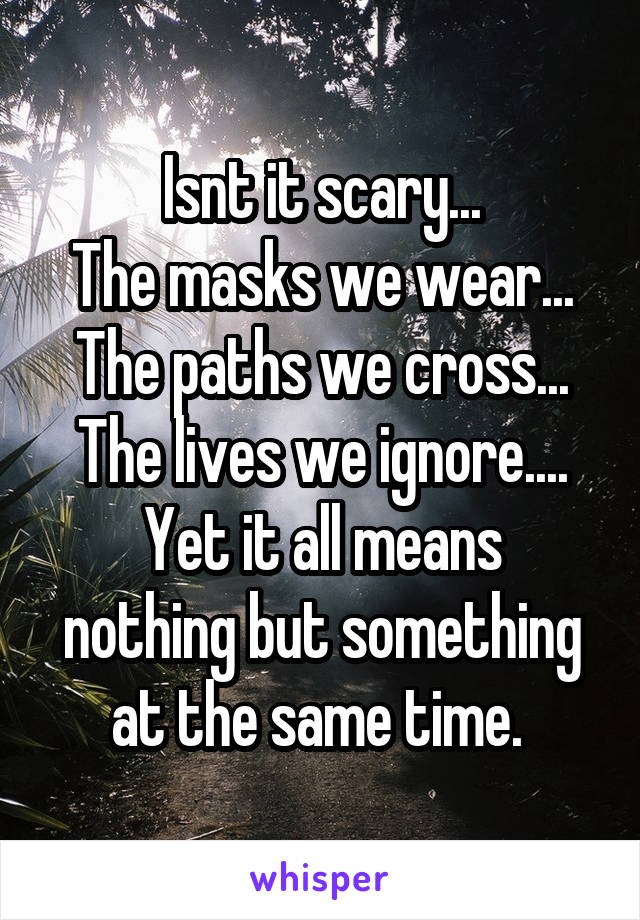 Isnt it scary...
The masks we wear...
The paths we cross...
The lives we ignore....
Yet it all means nothing but something at the same time. 