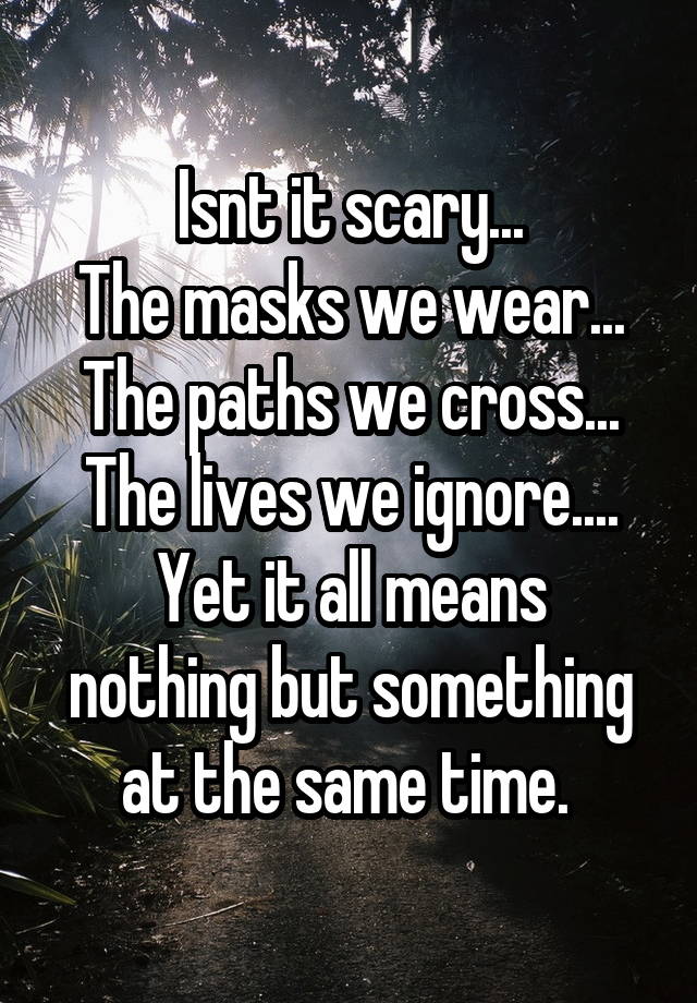 Isnt it scary...
The masks we wear...
The paths we cross...
The lives we ignore....
Yet it all means nothing but something at the same time. 