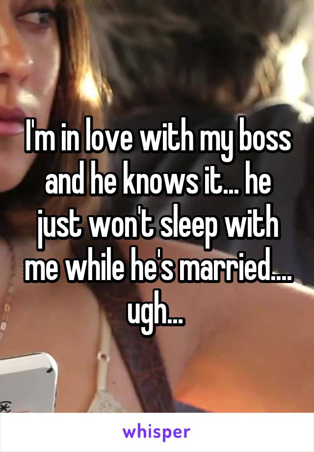 I'm in love with my boss and he knows it... he just won't sleep with me while he's married.... ugh... 