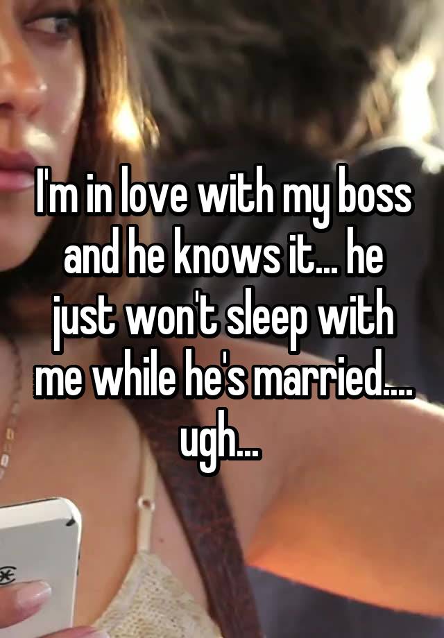 I'm in love with my boss and he knows it... he just won't sleep with me while he's married.... ugh... 