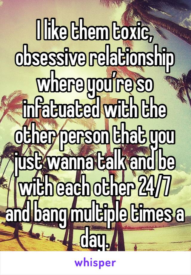 I like them toxic, obsessive relationship where you’re so infatuated with the other person that you just wanna talk and be with each other 24/7 and bang multiple times a day. 