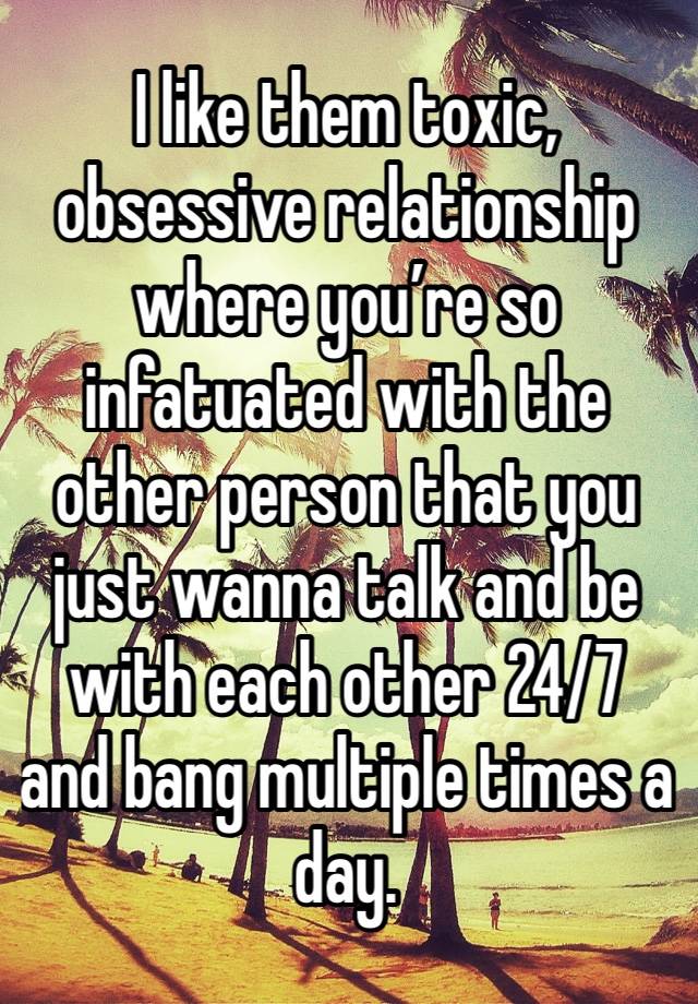 I like them toxic, obsessive relationship where you’re so infatuated with the other person that you just wanna talk and be with each other 24/7 and bang multiple times a day. 