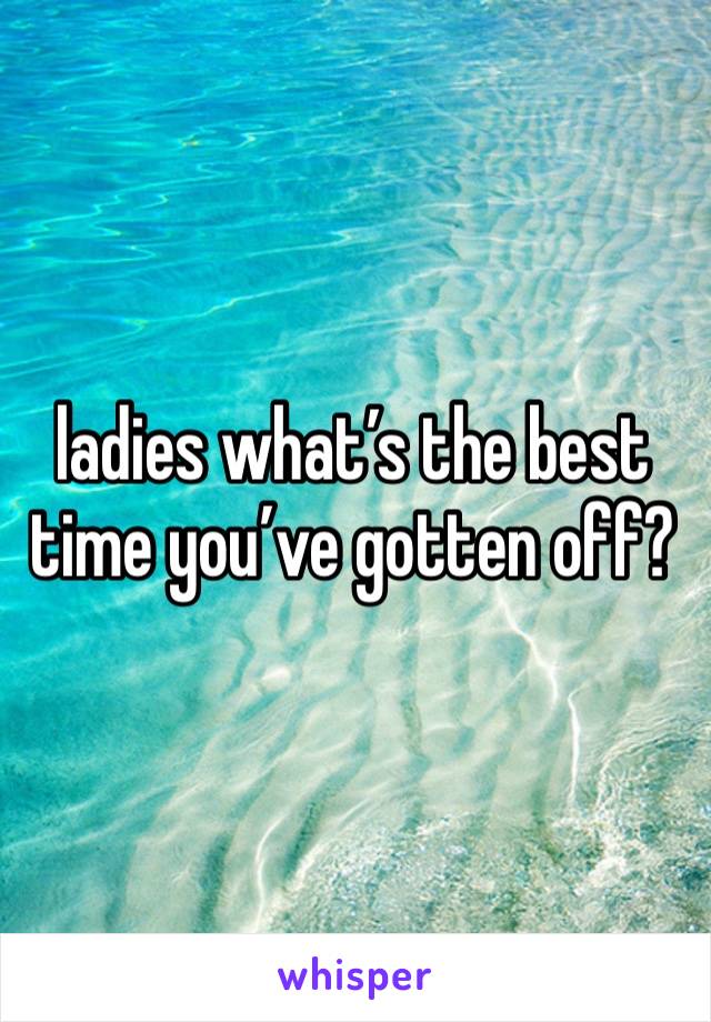 ladies what’s the best time you’ve gotten off?