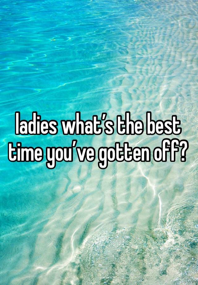 ladies what’s the best time you’ve gotten off?