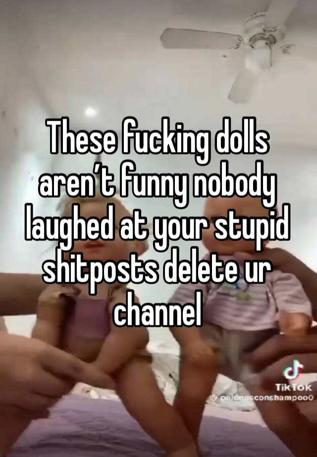 These fucking dolls aren’t funny nobody laughed at your stupid shitposts delete ur channel 