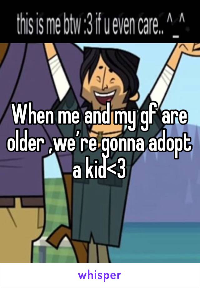 When me and my gf are older ,we’re gonna adopt a kid<3