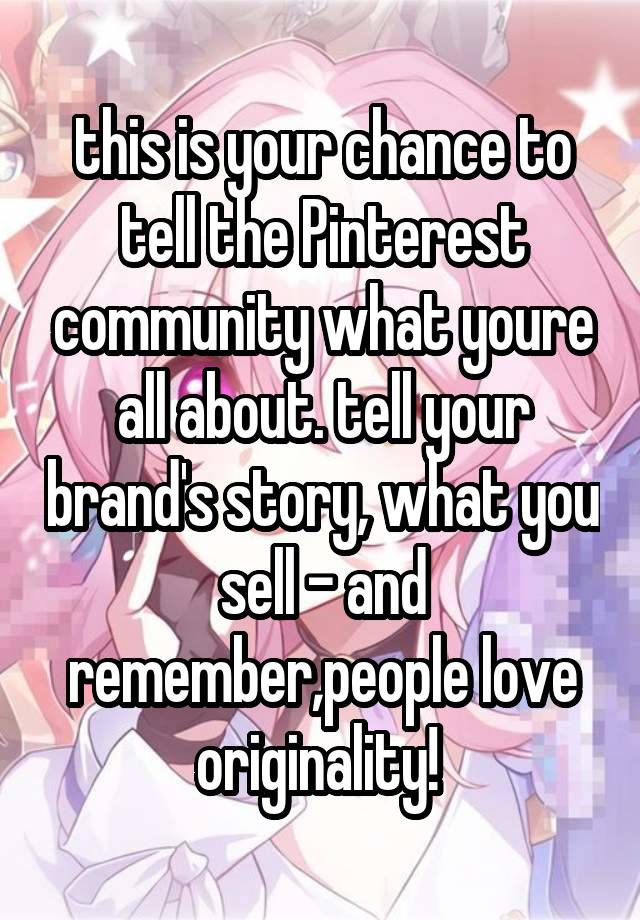 this is your chance to tell the Pinterest community what youre all about. tell your brand's story, what you sell - and remember,people love originality! 