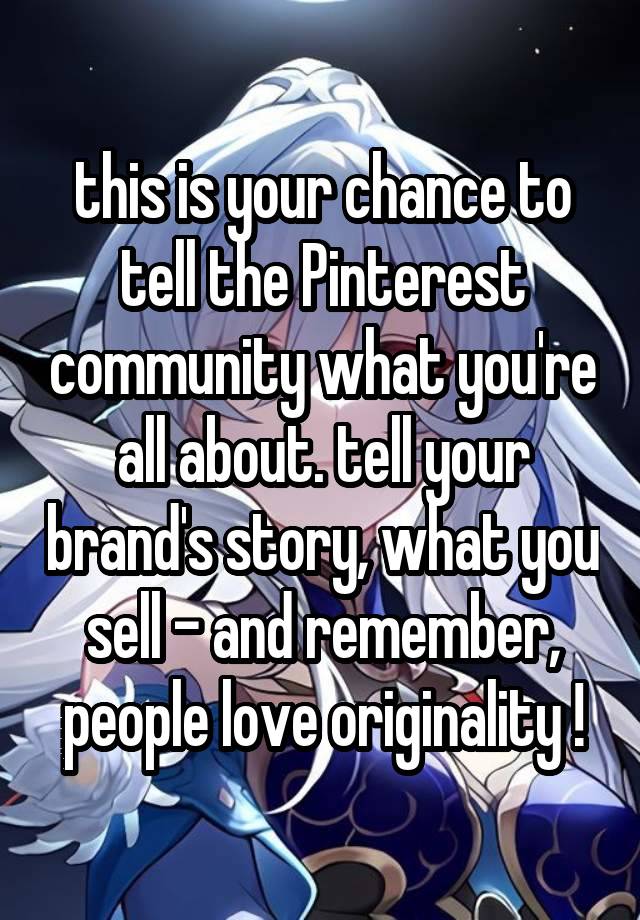 this is your chance to tell the Pinterest community what you're all about. tell your brand's story, what you sell - and remember, people love originality !