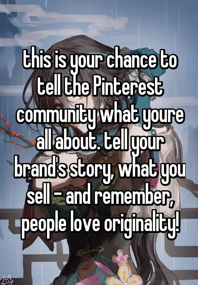 this is your chance to tell the Pinterest community what youre all about. tell your brand's story, what you sell - and remember, people love originality!