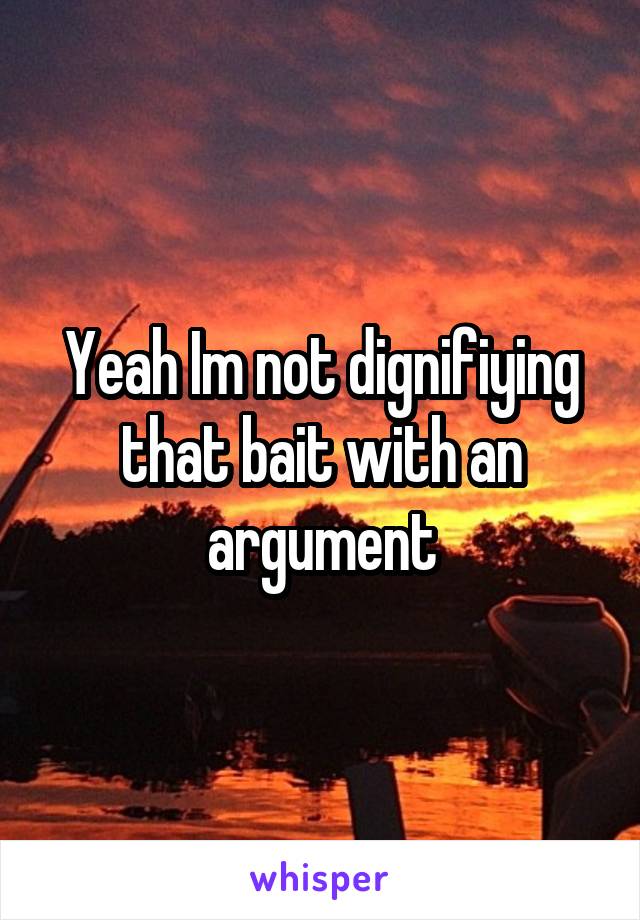 Yeah Im not dignifiying that bait with an argument