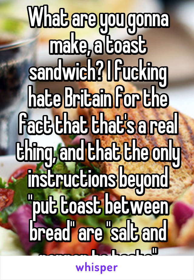 What are you gonna make, a toast sandwich? I fucking hate Britain for the fact that that's a real thing, and that the only instructions beyond "put toast between bread" are "salt and pepper to taste"
