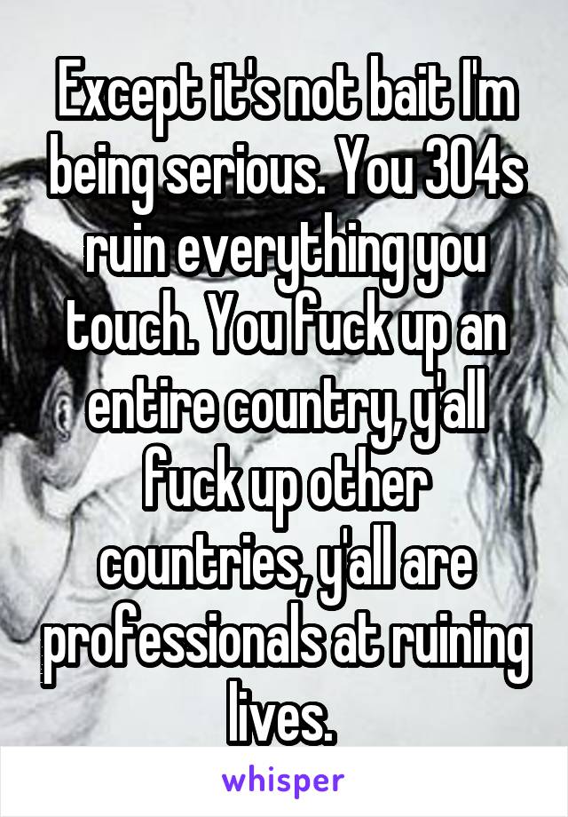 Except it's not bait I'm being serious. You 304s ruin everything you touch. You fuck up an entire country, y'all fuck up other countries, y'all are professionals at ruining lives. 