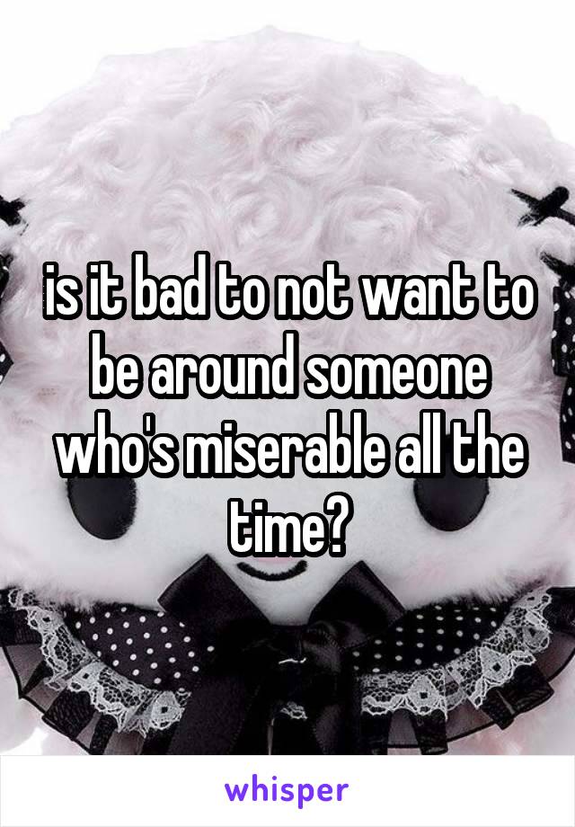 is it bad to not want to be around someone who's miserable all the time?