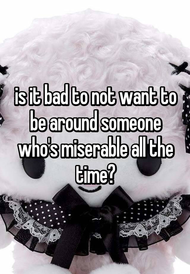 is it bad to not want to be around someone who's miserable all the time?