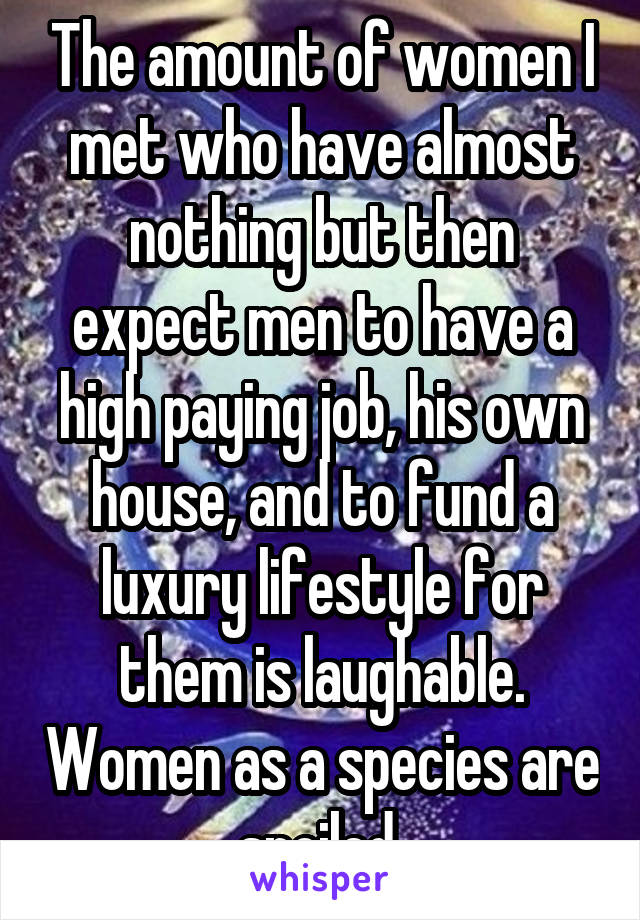 The amount of women I met who have almost nothing but then expect men to have a high paying job, his own house, and to fund a luxury lifestyle for them is laughable. Women as a species are spoiled 