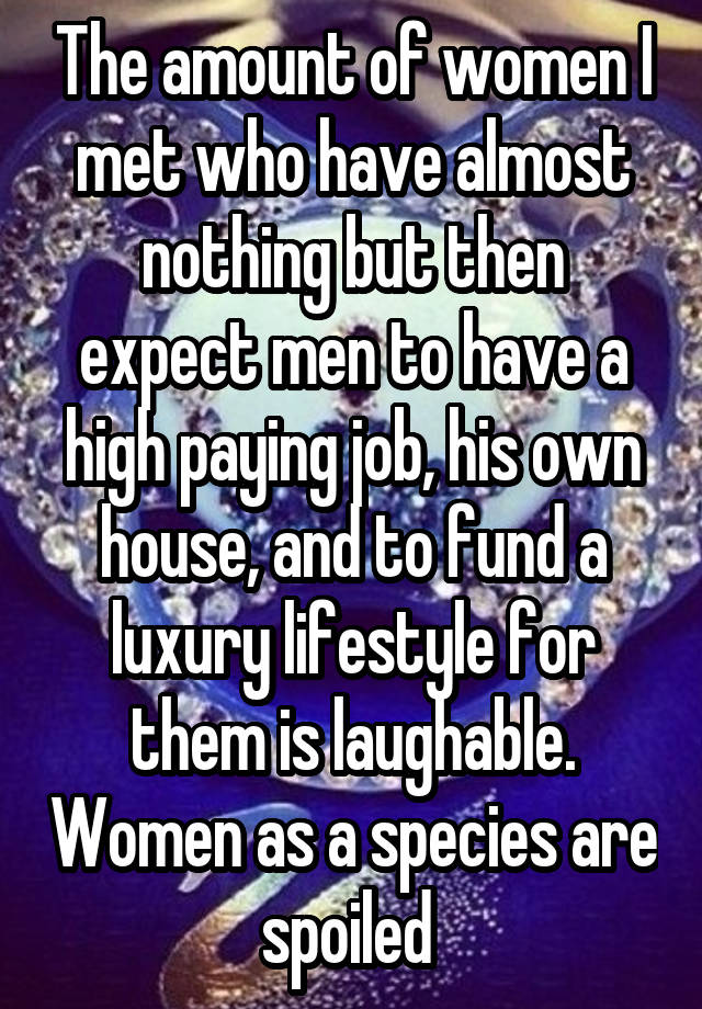 The amount of women I met who have almost nothing but then expect men to have a high paying job, his own house, and to fund a luxury lifestyle for them is laughable. Women as a species are spoiled 