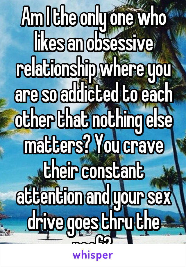 Am I the only one who likes an obsessive relationship where you are so addicted to each other that nothing else matters? You crave their constant attention and your sex drive goes thru the roof? 