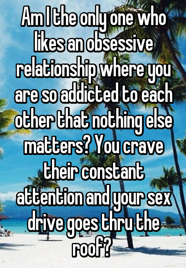 Am I the only one who likes an obsessive relationship where you are so addicted to each other that nothing else matters? You crave their constant attention and your sex drive goes thru the roof? 