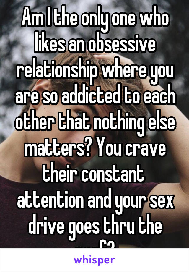 Am I the only one who likes an obsessive relationship where you are so addicted to each other that nothing else matters? You crave their constant  attention and your sex drive goes thru the roof?