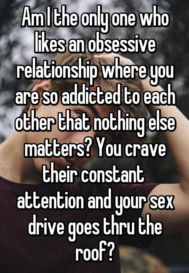 Am I the only one who likes an obsessive relationship where you are so addicted to each other that nothing else matters? You crave their constant  attention and your sex drive goes thru the roof?