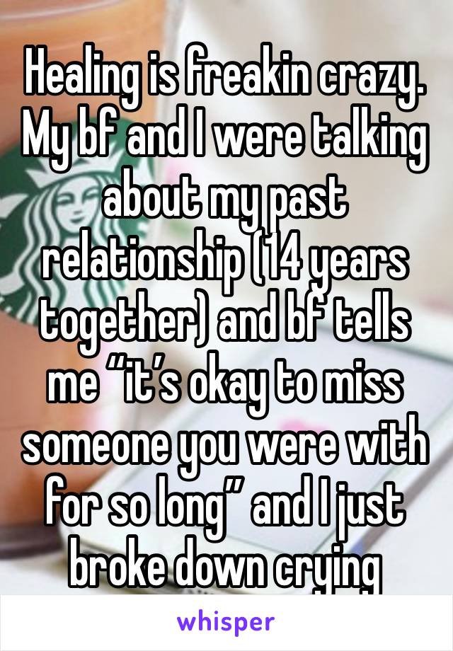 Healing is freakin crazy. My bf and I were talking about my past relationship (14 years together) and bf tells me “it’s okay to miss someone you were with for so long” and I just broke down crying 