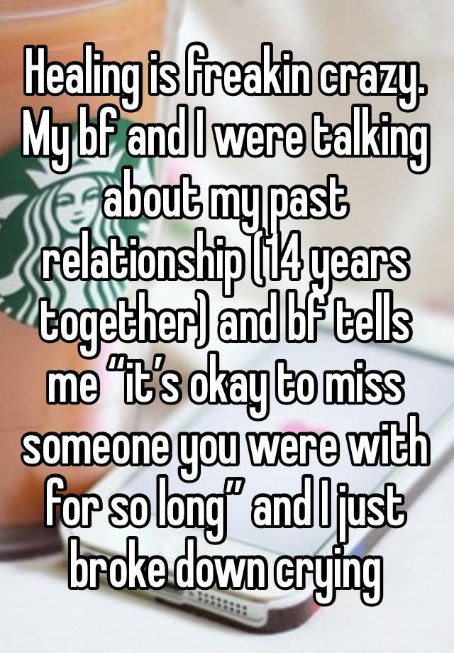 Healing is freakin crazy. My bf and I were talking about my past relationship (14 years together) and bf tells me “it’s okay to miss someone you were with for so long” and I just broke down crying 