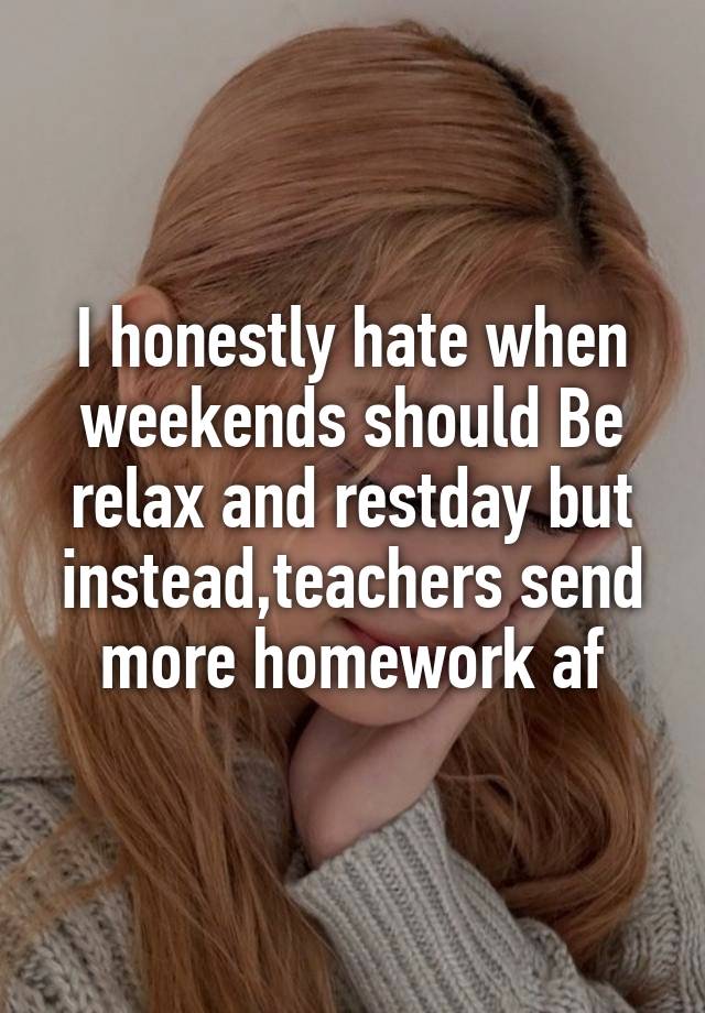 I honestly hate when weekends should Be relax and restday but instead,teachers send more homework af