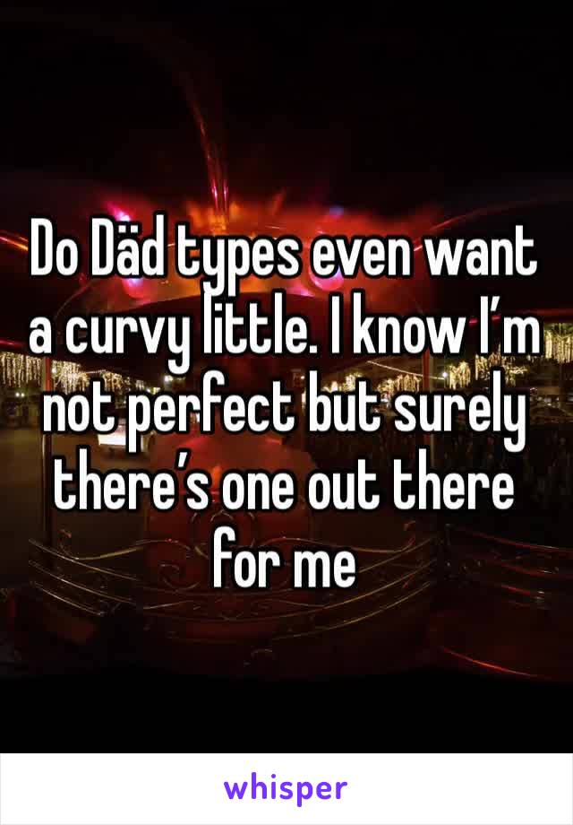 Do Däd types even want a curvy little. I know I’m not perfect but surely there’s one out there for me