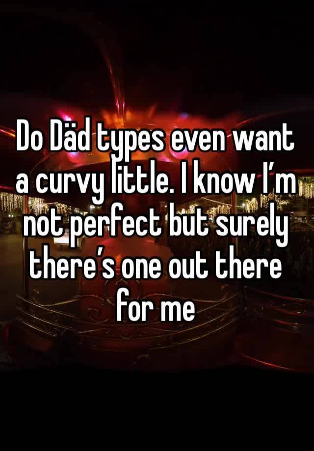 Do Däd types even want a curvy little. I know I’m not perfect but surely there’s one out there for me