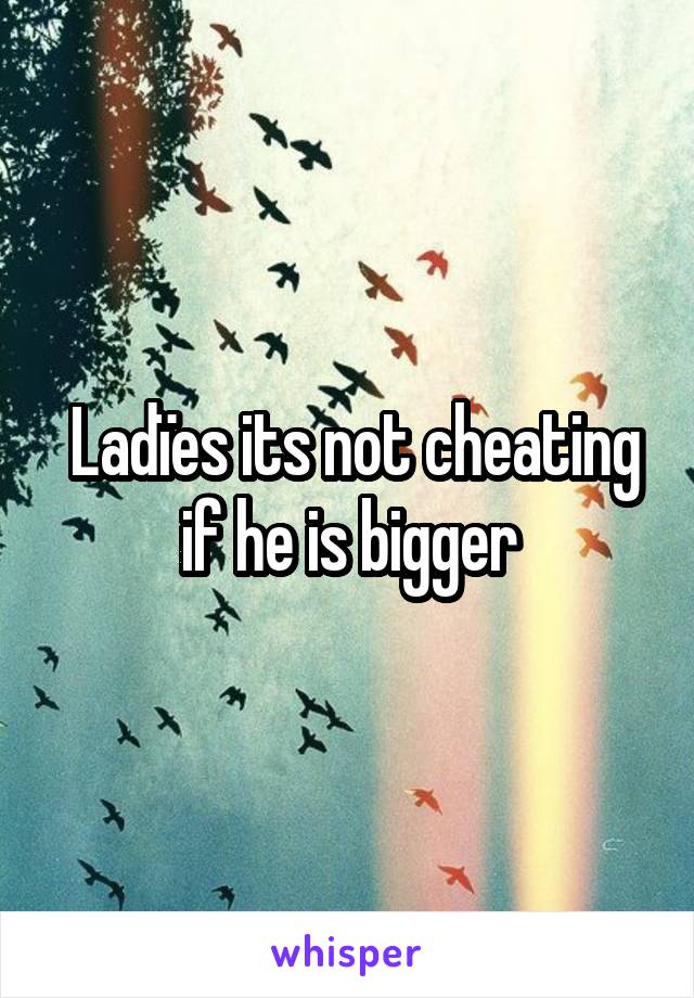 Ladïes its not cheating if he is bigger 