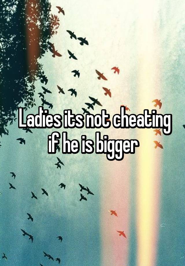 Ladïes its not cheating if he is bigger 