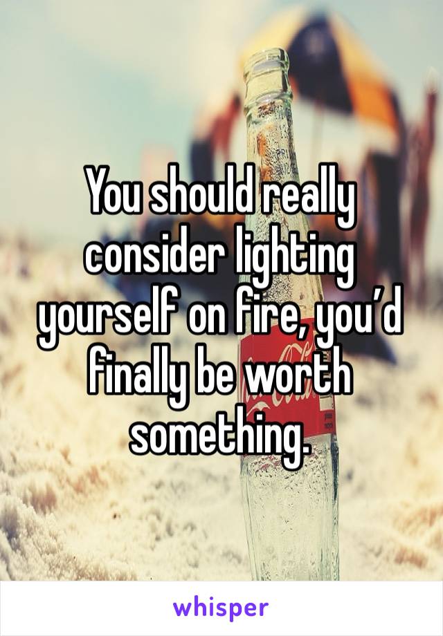 You should really consider lighting yourself on fire, you’d finally be worth something. 