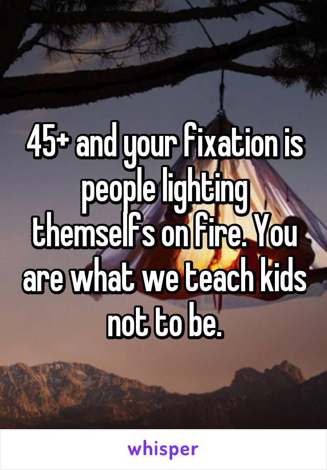 45+ and your fixation is people lighting themselfs on fire. You are what we teach kids not to be.