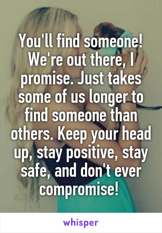 You'll find someone! We're out there, I promise. Just takes some of us longer to find someone than others. Keep your head up, stay positive, stay safe, and don't ever compromise! 