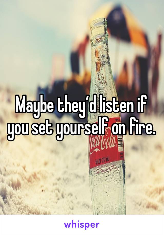 Maybe they’d listen if you set yourself on fire. 