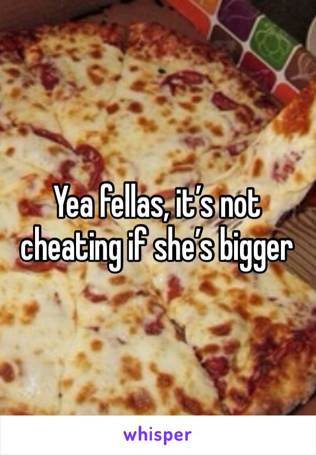 Yea fellas, it’s not cheating if she’s bigger