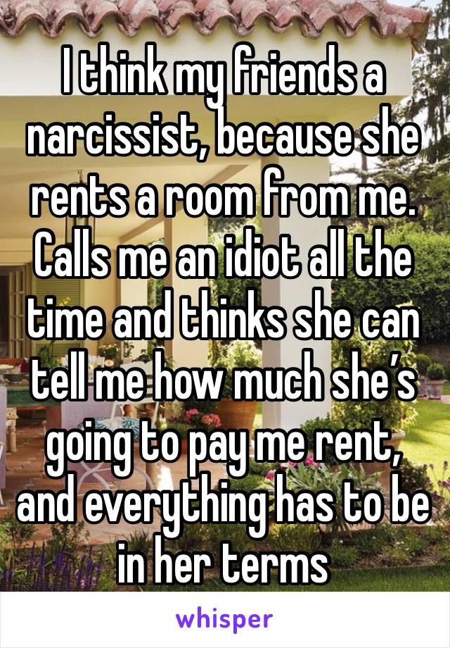 I think my friends a narcissist, because she rents a room from me. Calls me an idiot all the time and thinks she can tell me how much she’s going to pay me rent, and everything has to be in her terms 