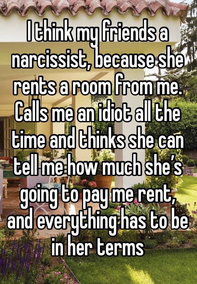 I think my friends a narcissist, because she rents a room from me. Calls me an idiot all the time and thinks she can tell me how much she’s going to pay me rent, and everything has to be in her terms 