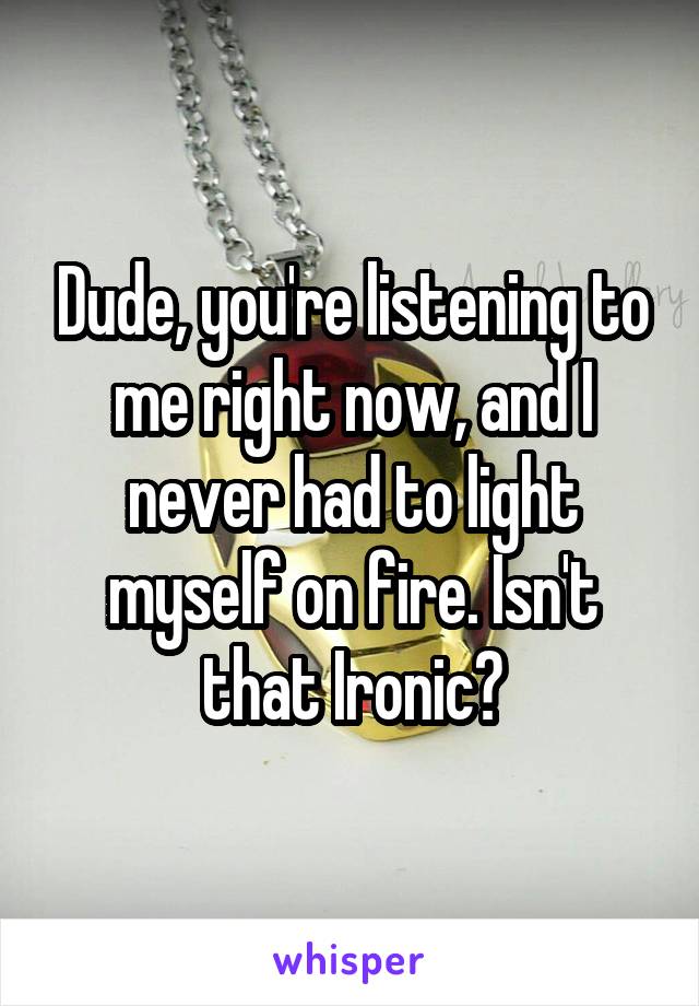 Dude, you're listening to me right now, and I never had to light myself on fire. Isn't that Ironic?