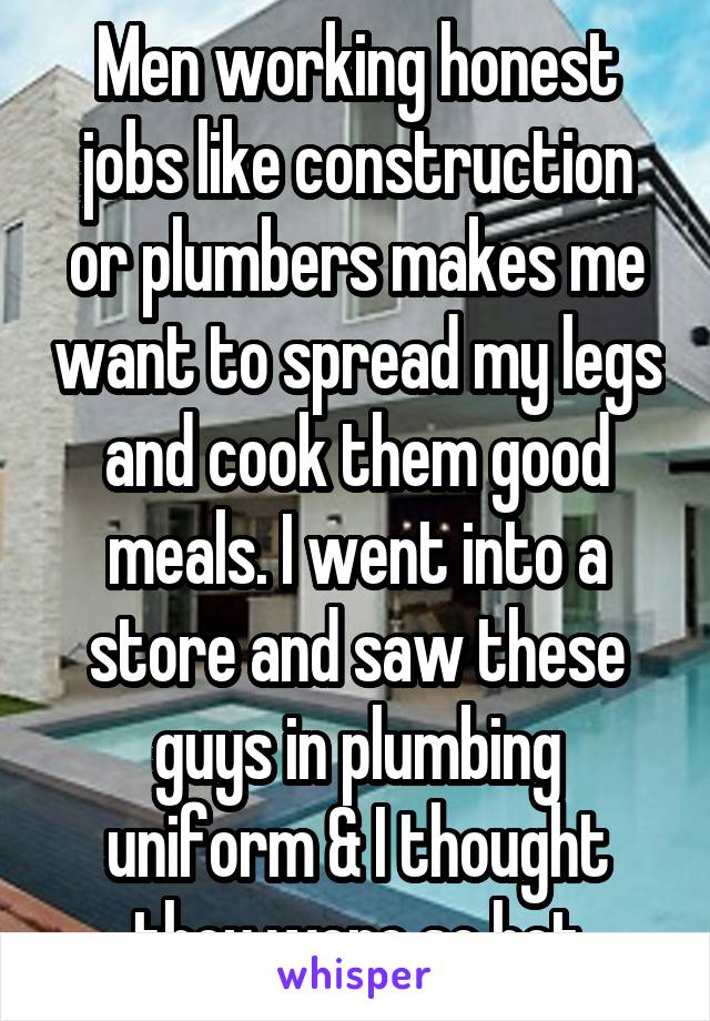 Men working honest jobs like construction or plumbers makes me want to spread my legs and cook them good meals. I went into a store and saw these guys in plumbing uniform & I thought they were so hot