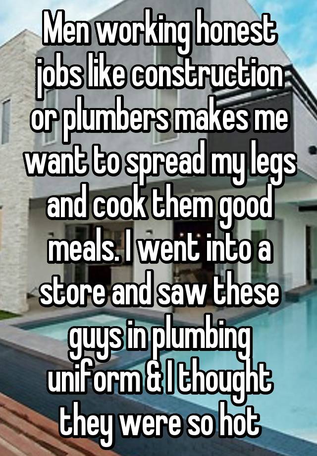 Men working honest jobs like construction or plumbers makes me want to spread my legs and cook them good meals. I went into a store and saw these guys in plumbing uniform & I thought they were so hot