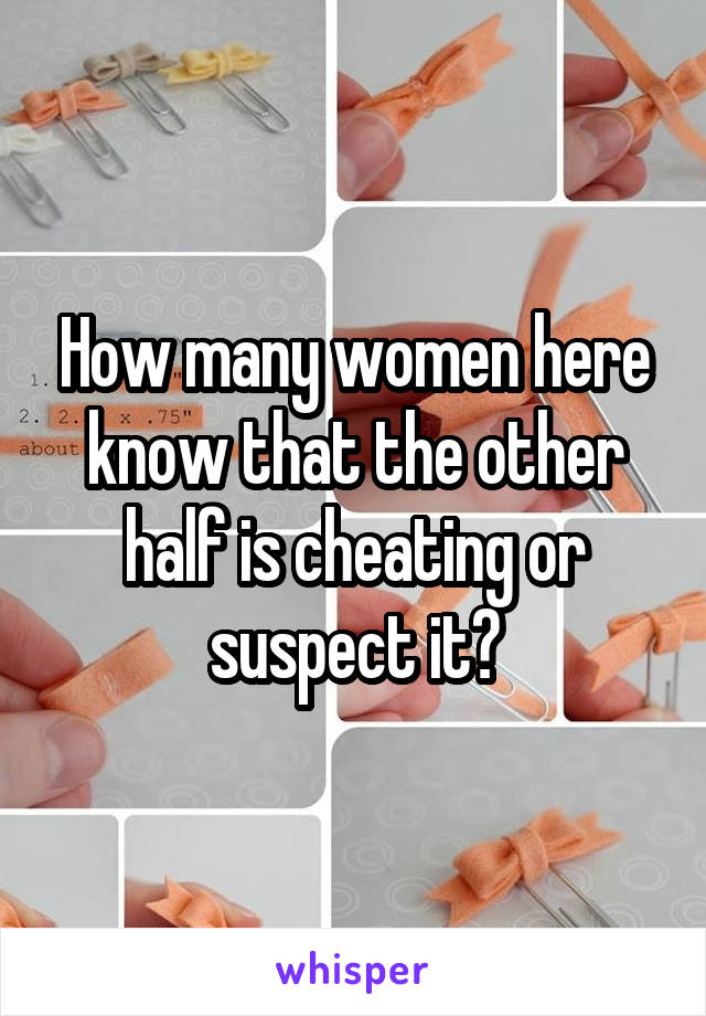 How many women here know that the other half is cheating or suspect it?