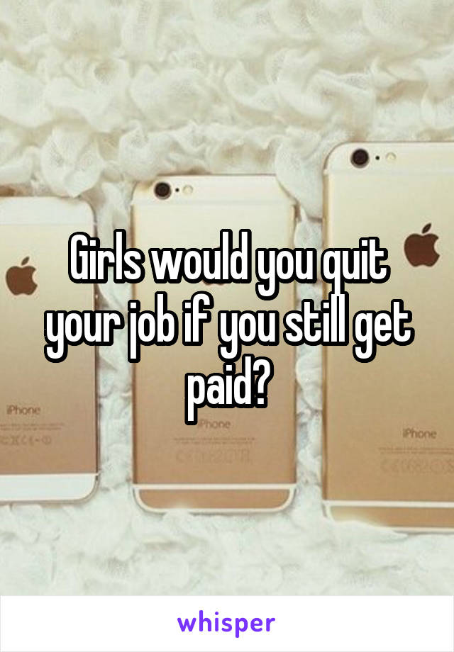 Girls would you quit your job if you still get paid?